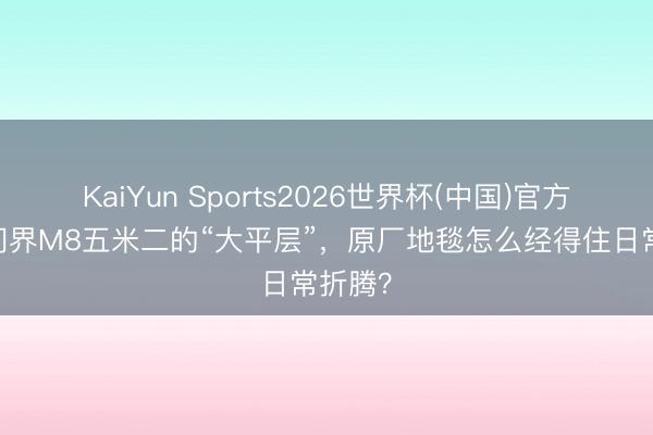 KaiYun Sports2026世界杯(中国)官方网站 问界M8五米二的“大平层”，原厂地毯怎么经得住日常折腾？