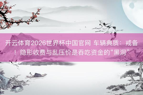 开云体育2026世界杯中国官网 车辆典质：戒备！隐形收费与乱压价是吞吃资金的“黑洞”