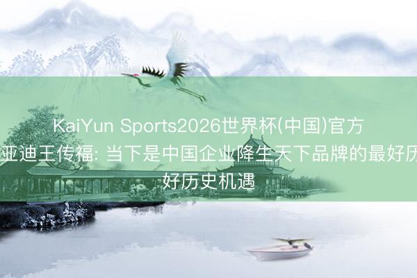 KaiYun Sports2026世界杯(中国)官方网站 比亚迪王传福: 当下是中国企业降生天下品牌的最好历史机遇