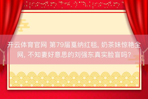 开云体育官网 第79届戛纳红毯， 奶茶妹惊艳全网， 不知妻好意思的刘强东真实脸盲吗?