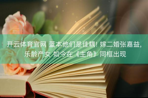 开云体育官网 蓝本他们是佳耦! 嫁二婚张嘉益， 乐龄产女 如今在《主角》同框出现