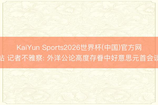 KaiYun Sports2026世界杯(中国)官方网站 记者不雅察: 外洋公论高度存眷中好意思元首会谈