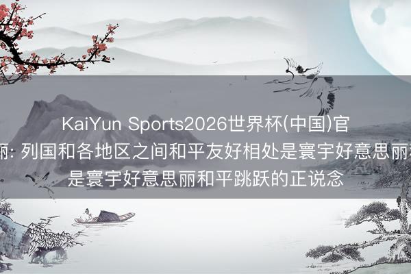 KaiYun Sports2026世界杯(中国)官方网站 郑好意思丽: 列国和各地区之间和平友好相处是寰宇好意思丽和平跳跃的正说念
