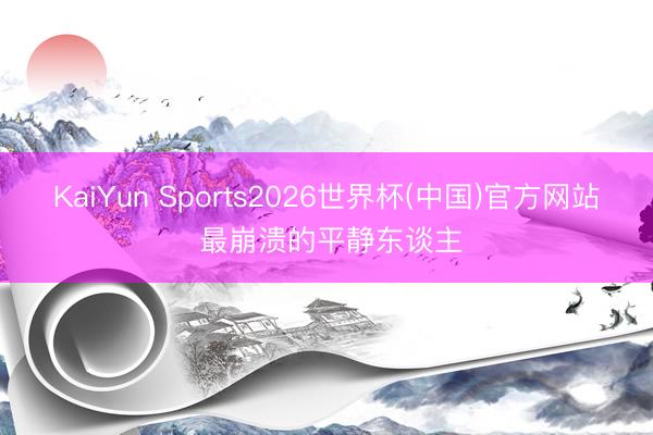 KaiYun Sports2026世界杯(中国)官方网站 最崩溃的平静东谈主
