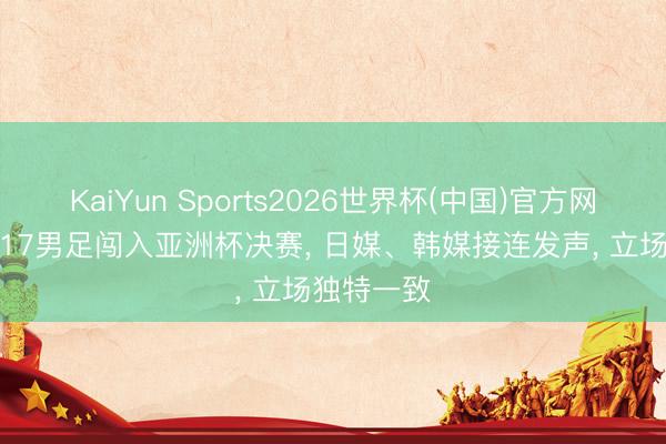 KaiYun Sports2026世界杯(中国)官方网站 中国U17男足闯入亚洲杯决赛， 日媒、韩媒接连发声， 立场独特一致