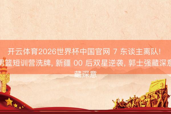 开云体育2026世界杯中国官网 7 东谈主离队! 男篮短训营洗牌， 新疆 00 后双星逆袭， 郭士强藏深意