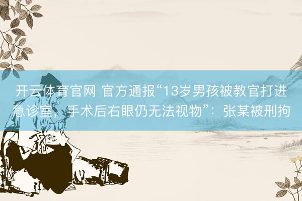 开云体育官网 官方通报“13岁男孩被教官打进急诊室，手术后右眼仍无法视物”：张某被刑拘