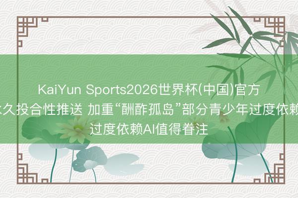 KaiYun Sports2026世界杯(中国)官方网站 算法永久投合性推送 加重“酬酢孤岛”部分青少年过度依赖AI值得眷注