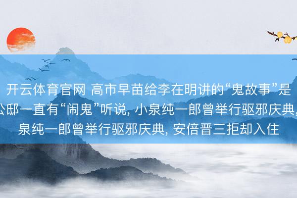 开云体育官网 高市早苗给李在明讲的“鬼故事”是真实吗? 日本首相公邸一直有“闹鬼”听说， 小泉纯一郎曾举行驱邪庆典， 安倍晋三拒却入住