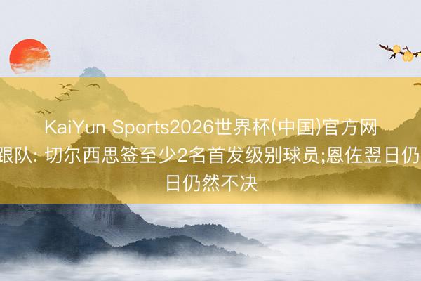 KaiYun Sports2026世界杯(中国)官方网站 TA跟队: 切尔西思签至少2名首发级别球员;恩佐翌日仍然不决