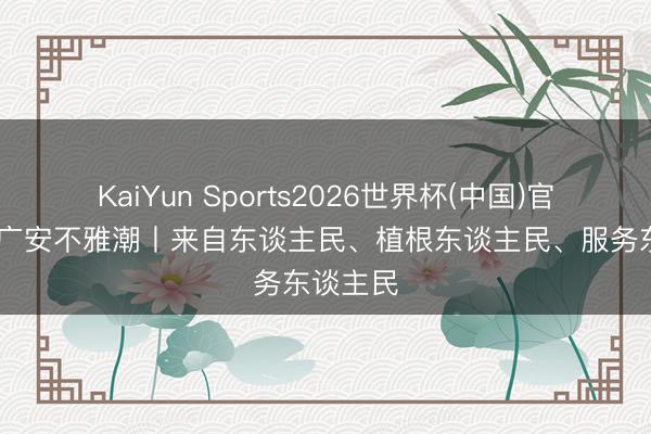 KaiYun Sports2026世界杯(中国)官方网站 广安不雅潮丨来自东谈主民、植根东谈主民、服务东谈主民