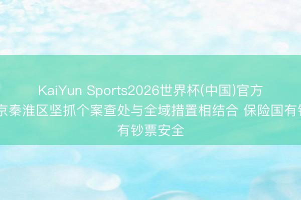 KaiYun Sports2026世界杯(中国)官方网站 南京秦淮区坚抓个案查处与全域措置相结合 保险国有钞票安全
