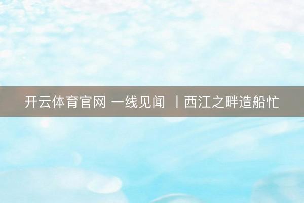 开云体育官网 一线见闻 丨西江之畔造船忙