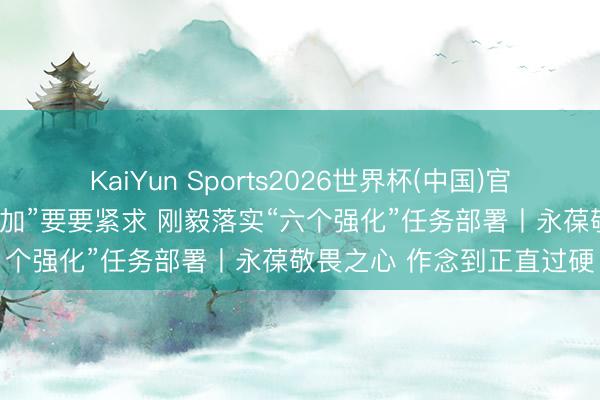 KaiYun Sports2026世界杯(中国)官方网站 真切领路“三个愈加”要要紧求 刚毅落实“六个强化”任务部署丨永葆敬畏之心 作念到正直过硬