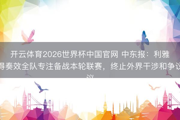 开云体育2026世界杯中国官网 中东报:利雅得奏效全队专注备战本轮联赛,终止外界干涉和争议
