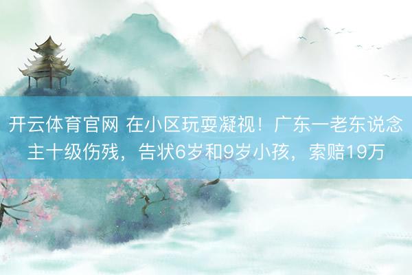 开云体育官网 在小区玩耍凝视！广东一老东说念主十级伤残，告状6岁和9岁小孩，索赔19万