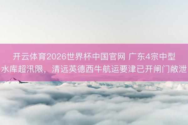 开云体育2026世界杯中国官网 广东4宗中型水库超汛限，清远英德西牛航运要津已开闸门敞泄