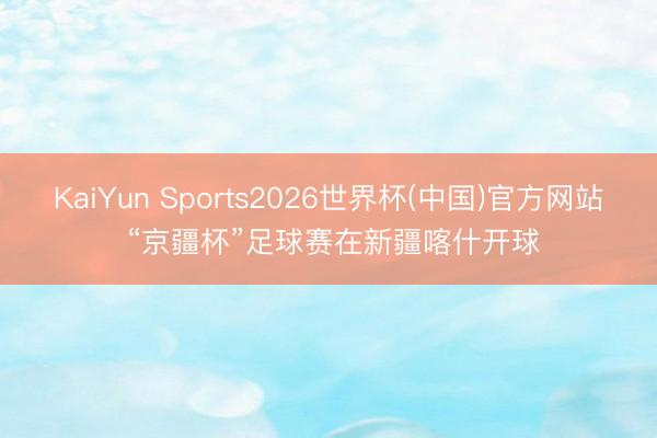 KaiYun Sports2026世界杯(中国)官方网站 “京疆杯”足球赛在新疆喀什开球