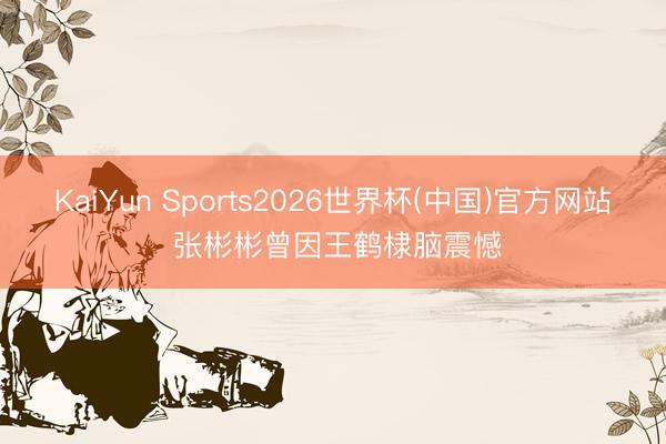 KaiYun Sports2026世界杯(中国)官方网站 张彬彬曾因王鹤棣脑震憾