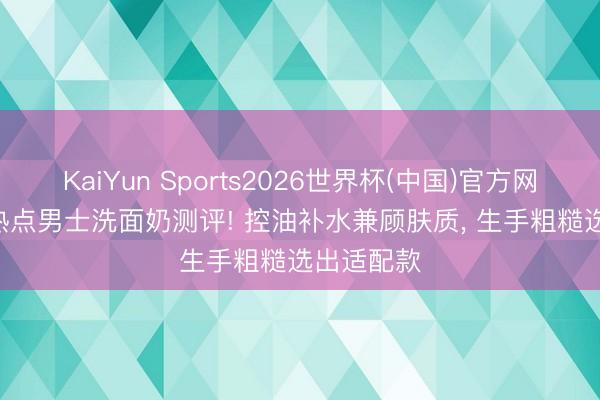 KaiYun Sports2026世界杯(中国)官方网站 2026热点男士洗面奶测评! 控油补水兼顾肤质， 生手粗糙选出适配款
