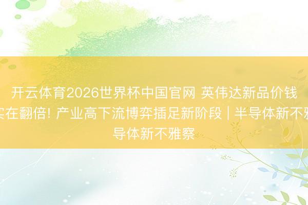 开云体育2026世界杯中国官网 英伟达新品价钱或实在翻倍! 产业高下流博弈插足新阶段 | 半导体新不雅察