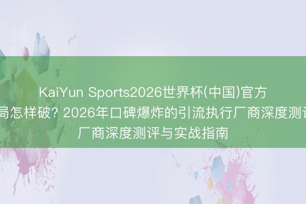 KaiYun Sports2026世界杯(中国)官方网站 流量困局怎样破? 2026年口碑爆炸的引流执行厂商深度测评与实战指南