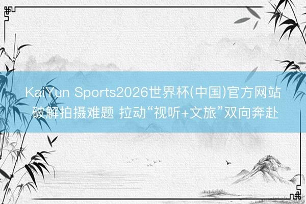 KaiYun Sports2026世界杯(中国)官方网站 破解拍摄难题 拉动“视听+文旅”双向奔赴