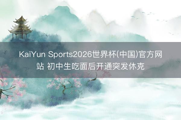 KaiYun Sports2026世界杯(中国)官方网站 初中生吃面后开通突发休克