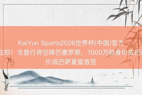 KaiYun Sports2026世界杯(中国)官方网站 官宣在即!戈登行将空降巴塞罗那,7000万欧身价成巴萨夏窗首签
