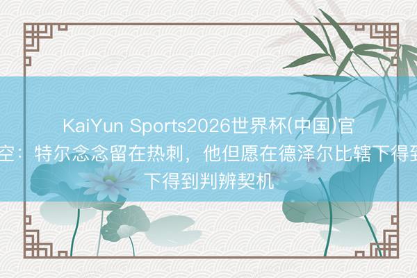 KaiYun Sports2026世界杯(中国)官方网站 太空：特尔念念留在热刺，他但愿在德泽尔比辖下得到判辨契机