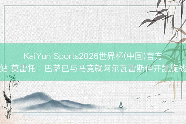 KaiYun Sports2026世界杯(中国)官方网站 莫雷托：巴萨已与马竞就阿尔瓦雷斯伸开凯旋战斗