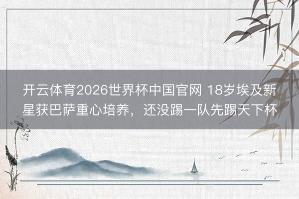 开云体育2026世界杯中国官网 18岁埃及新星获巴萨重心培养，还没踢一队先踢天下杯