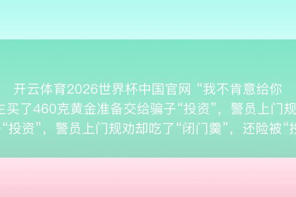 开云体育2026世界杯中国官网 “我不肯意给你开门！”广东一老东谈主买了460克黄金准备交给骗子“投资”，警员上门规劝却吃了“闭门羹”，还险被“投诉”