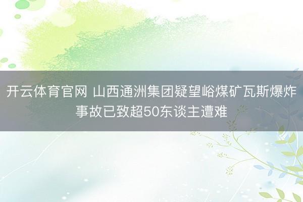 开云体育官网 山西通洲集团疑望峪煤矿瓦斯爆炸事故已致超50东谈主遭难