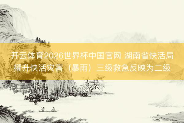 开云体育2026世界杯中国官网 湖南省快活局擢升快活灾害（暴雨）三级救急反映为二级