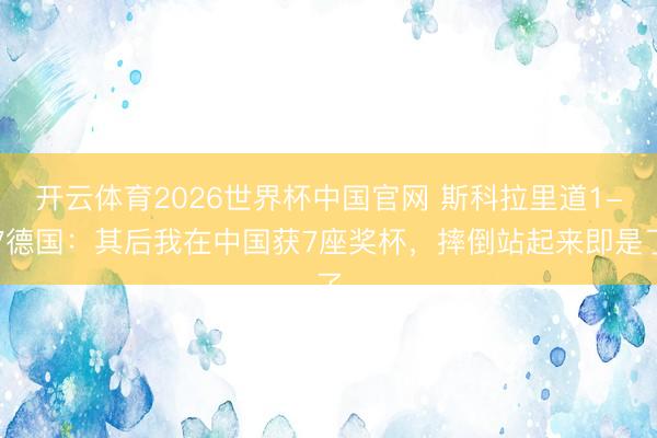 开云体育2026世界杯中国官网 斯科拉里道1-7德国：其后我在中国获7座奖杯，摔倒站起来即是了