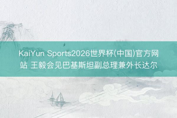 KaiYun Sports2026世界杯(中国)官方网站 王毅会见巴基斯坦副总理兼外长达尔