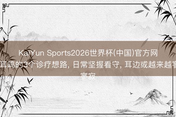 KaiYun Sports2026世界杯(中国)官方网站 耳鸣的3个诊疗想路， 日常坚握看守， 耳边或越来越寥寂