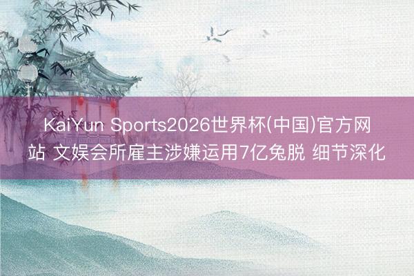 KaiYun Sports2026世界杯(中国)官方网站 文娱会所雇主涉嫌运用7亿兔脱 细节深化