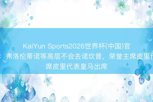 KaiYun Sports2026世界杯(中国)官方网站 世体：弗洛伦蒂诺等高层不会去诺坎普，荣誉主席皮里代表皇马出席