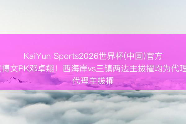KaiYun Sports2026世界杯(中国)官方网站 黄博文PK邓卓翔！西海岸vs三镇两边主拔擢均为代理主拔擢