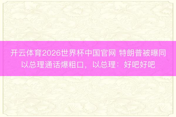 开云体育2026世界杯中国官网 特朗普被曝同以总理通话爆粗口，以总理：好吧好吧