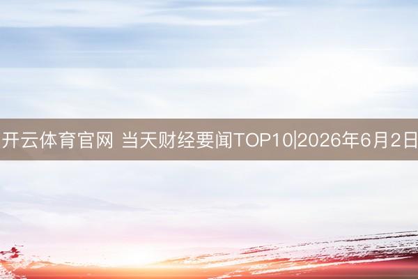 开云体育官网 当天财经要闻TOP10|2026年6月2日