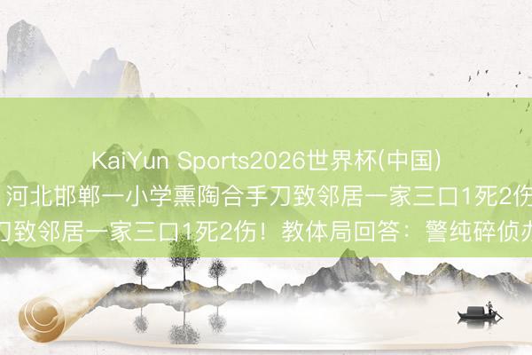 KaiYun Sports2026世界杯(中国)官方网站 因为打井起争执，河北邯郸一小学熏陶合手刀致邻居一家三口1死2伤！教体局回答：警纯碎侦办
