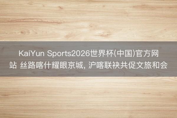 KaiYun Sports2026世界杯(中国)官方网站 丝路喀什耀眼京城， 沪喀联袂共促文旅和会