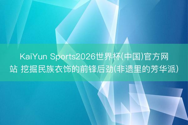 KaiYun Sports2026世界杯(中国)官方网站 挖掘民族衣饰的前锋后劲(非遗里的芳华派)