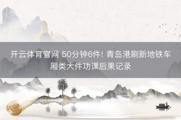 开云体育官网 50分钟6件! 青岛港刷新地铁车厢类大件功课后果记录