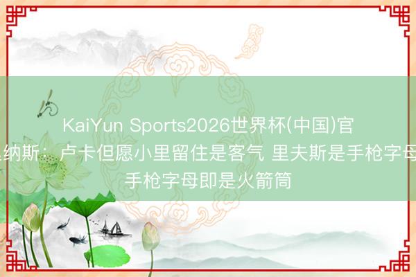 KaiYun Sports2026世界杯(中国)官方网站 阿里纳斯：卢卡但愿小里留住是客气 里夫斯是手枪字母即是火箭筒
