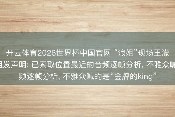 开云体育2026世界杯中国官网 “浪姐”现场王濛被指遭悲悼， 节目组发声明: 已索取位置最近的音频逐帧分析， 不雅众喊的是“金牌的king”