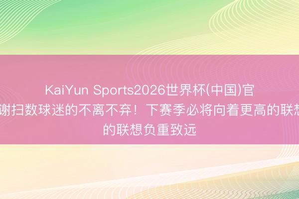 KaiYun Sports2026世界杯(中国)官方网站 感谢扫数球迷的不离不弃！下赛季必将向着更高的联想负重致远